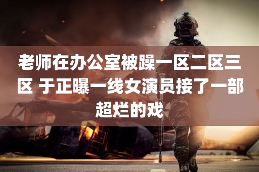 老师在办公室被躁一区二区三区 于正曝一线女演员接了一部超烂的戏