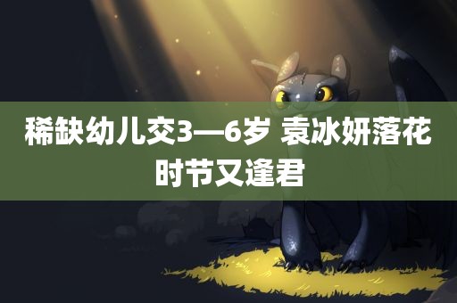 稀缺幼儿交3—6岁 袁冰妍落花时节又逢君