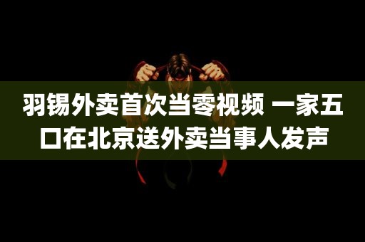 羽锡外卖首次当零视频 一家五口在北京送外卖当事人发声