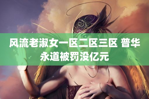 风流老淑女一区二区三区 普华永道被罚没亿元