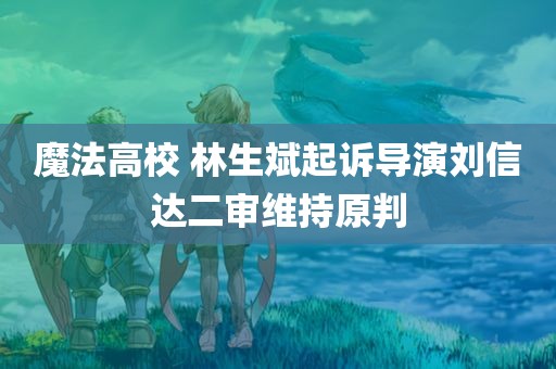 魔法高校 林生斌起诉导演刘信达二审维持原判