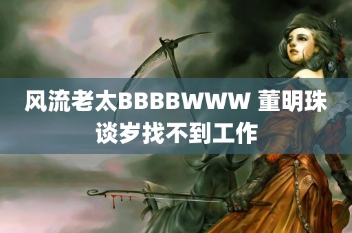 风流老太BBBBWWW 董明珠谈岁找不到工作