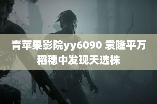 青苹果影院yy6090 袁隆平万稻穗中发现天选株