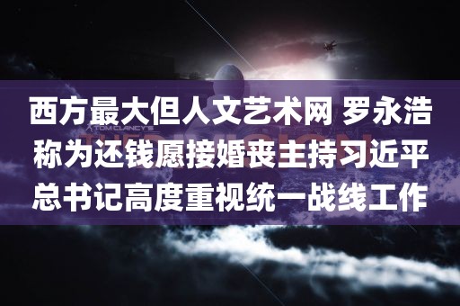 西方最大但人文艺术网 罗永浩称为还钱愿接婚丧主持习近平总书记高度重视统一战线工作