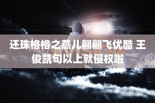 还珠格格之燕儿翩翩飞优酷 王俊凯句以上就侵权啦