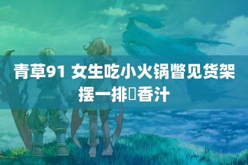 青草91 女生吃小火锅瞥见货架摆一排増香汁