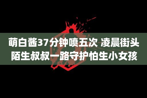 萌白酱37分钟喷五次 凌晨街头陌生叔叔一路守护怕生小女孩