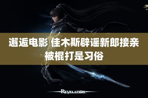 邂逅电影 佳木斯辟谣新郎接亲被棍打是习俗