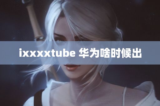 ixxxxtube 华为啥时候出