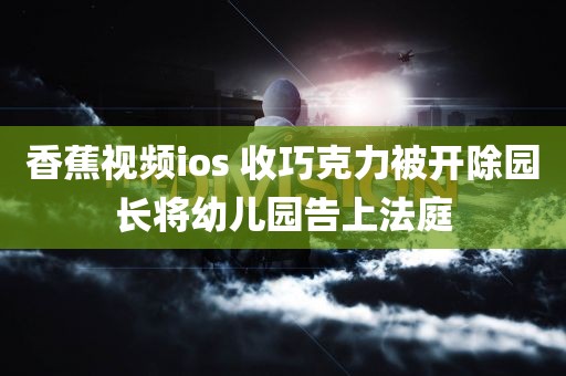 香蕉视频ios 收巧克力被开除园长将幼儿园告上法庭