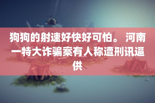 狗狗的射速好快好可怕。 河南一特大诈骗案有人称遭刑讯逼供