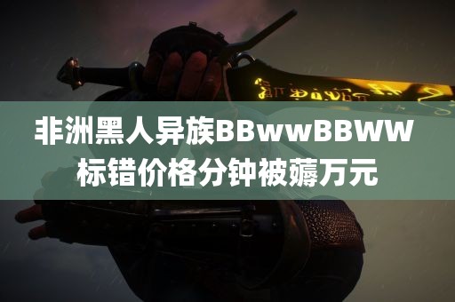 非洲黑人异族BBwwBBWW 标错价格分钟被薅万元