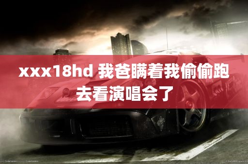 xxx18hd 我爸瞒着我偷偷跑去看演唱会了