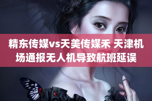 精东传媒vs天美传媒禾 天津机场通报无人机导致航班延误