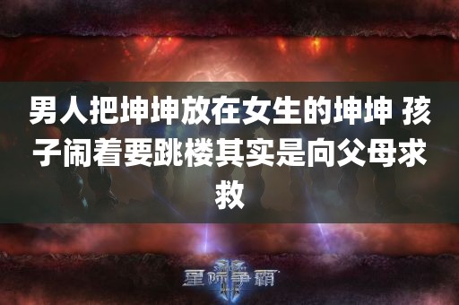 男人把坤坤放在女生的坤坤 孩子闹着要跳楼其实是向父母求救