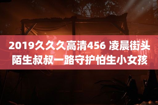 2019久久久高清456 凌晨街头陌生叔叔一路守护怕生小女孩