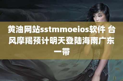 黄油网站sstmmoeios软件 台风摩羯预计明天登陆海南广东一带