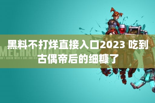 黑料不打烊直接入口2023 吃到古偶帝后的细糠了