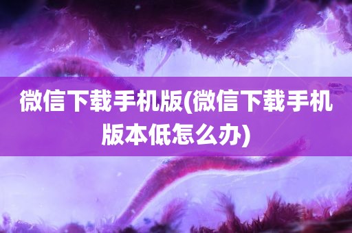 微信下载手机版(微信下载手机版本低怎么办)