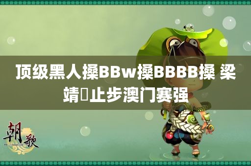 顶级黑人搡BBw搡BBBB搡 梁靖崑止步澳门赛强