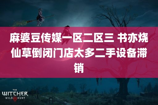 麻婆豆传媒一区二区三 书亦烧仙草倒闭门店太多二手设备滞销