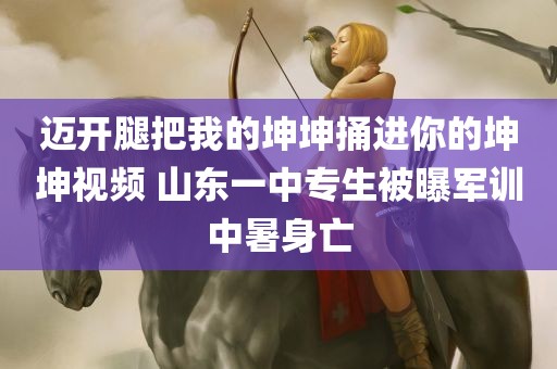 迈开腿把我的坤坤捅进你的坤坤视频 山东一中专生被曝军训中暑身亡