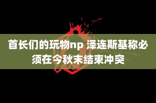 首长们的玩物np 泽连斯基称必须在今秋末结束冲突