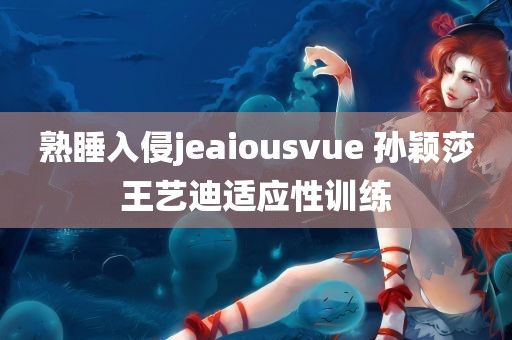 熟睡入侵jeaiousvue 孙颖莎王艺迪适应性训练