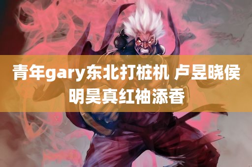 青年gary东北打桩机 卢昱晓侯明昊真红袖添香