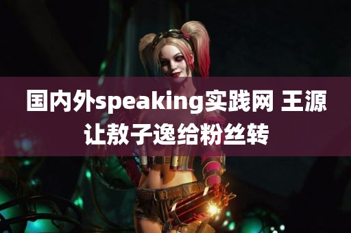 国内外speaking实践网 王源让敖子逸给粉丝转