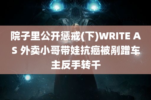 院子里公开惩戒(下)WRITE AS 外卖小哥带娃抗癌被剐蹭车主反手转千