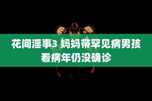 花间淫事3 妈妈带罕见病男孩看病年仍没确诊