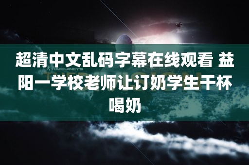 超清中文乱码字幕在线观看 益阳一学校老师让订奶学生干杯喝奶