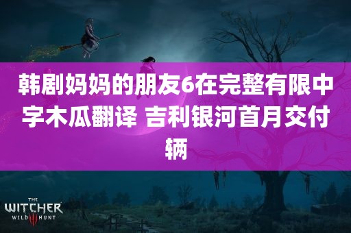 韩剧妈妈的朋友6在完整有限中字木瓜翻译 吉利银河首月交付辆