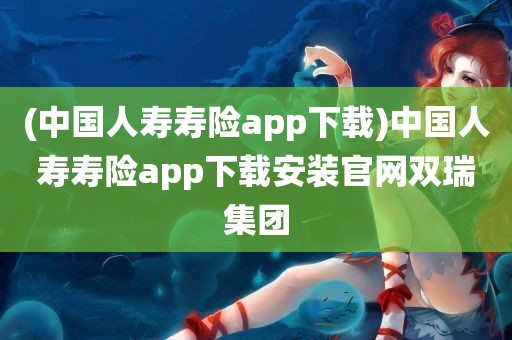 (中国人寿寿险app下载)中国人寿寿险app下载安装官网双瑞集团