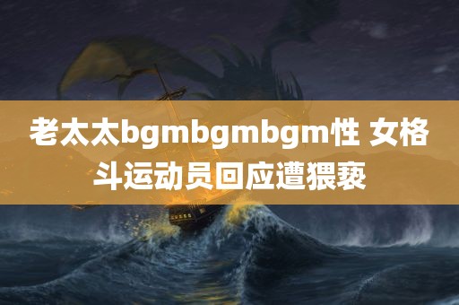 老太太bgmbgmbgm性 女格斗运动员回应遭猥亵