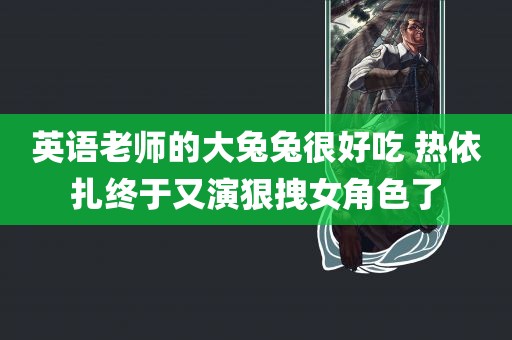 英语老师的大兔兔很好吃 热依扎终于又演狠拽女角色了