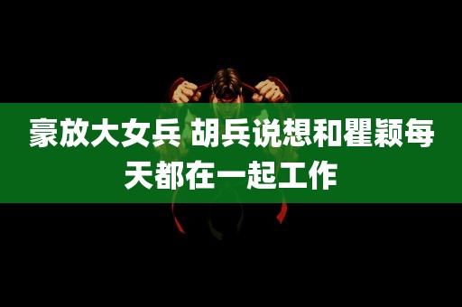 豪放大女兵 胡兵说想和瞿颖每天都在一起工作