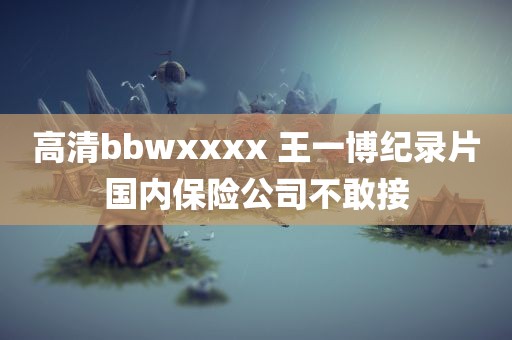 高清bbwxxxx 王一博纪录片国内保险公司不敢接