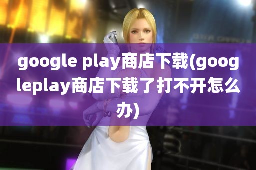 google play商店下载(googleplay商店下载了打不开怎么办)