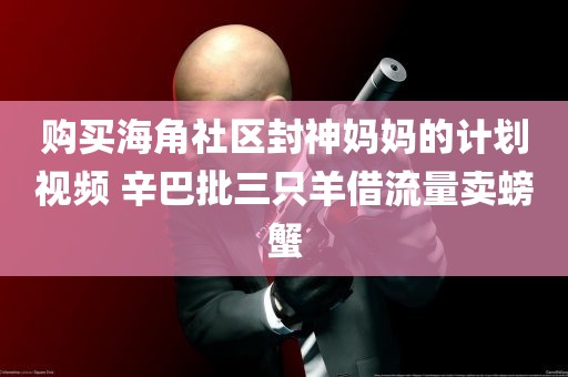 购买海角社区封神妈妈的计划视频 辛巴批三只羊借流量卖螃蟹