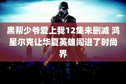 黑帮少爷爱上我12集未删减 鸿星尔克让华夏英雄闯进了时尚界