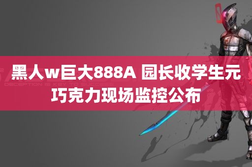 黑人w巨大888A 园长收学生元巧克力现场监控公布