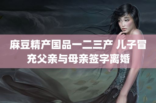 麻豆精产国品一二三产 儿子冒充父亲与母亲签字离婚