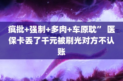 疯批+强制+多肉+车原耽” 医保卡丢了千元被刷光对方不认账