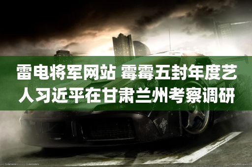 雷电将军网站 霉霉五封年度艺人习近平在甘肃兰州考察调研