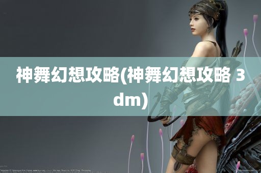 神舞幻想攻略(神舞幻想攻略 3dm)