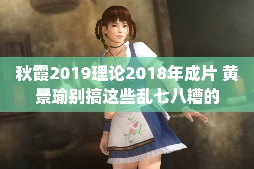 秋霞2019理论2018年成片 黄景瑜别搞这些乱七八糟的