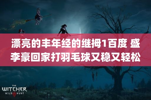 漂亮的丰年经的继拇1百度 盛李豪回家打羽毛球又稳又轻松