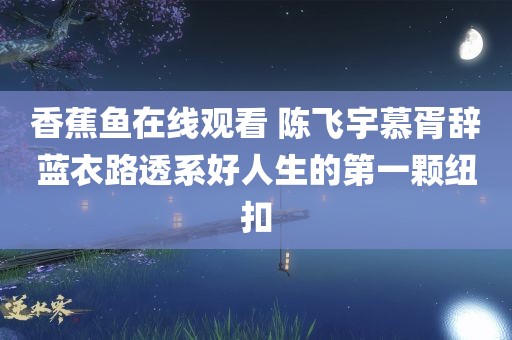 香蕉鱼在线观看 陈飞宇慕胥辞蓝衣路透系好人生的第一颗纽扣